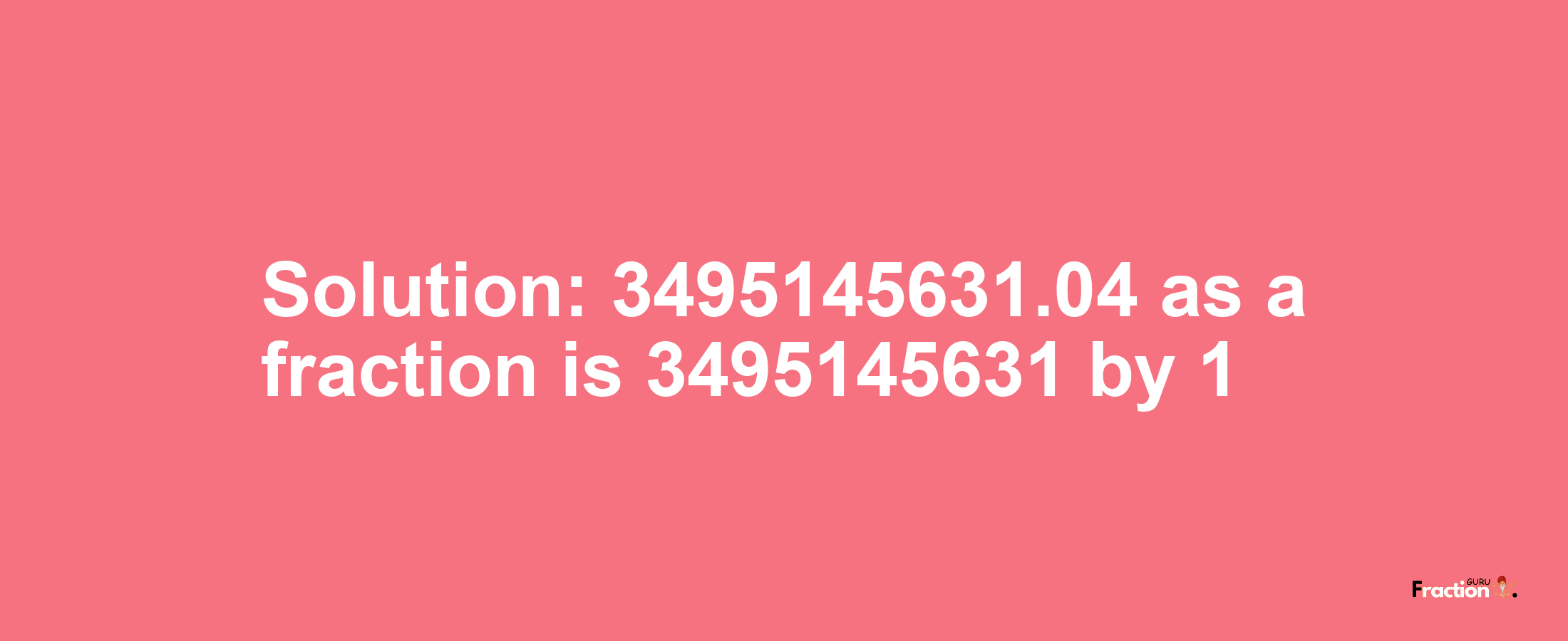 Solution:3495145631.04 as a fraction is 3495145631/1